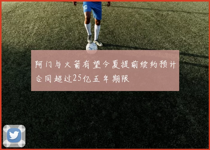 阿门与火箭有望今夏提前续约预计合同超过25亿五年期限