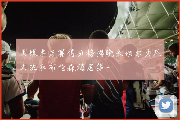 美媒季后赛得分榜揭晓米切尔力压文班和布伦森稳居第一