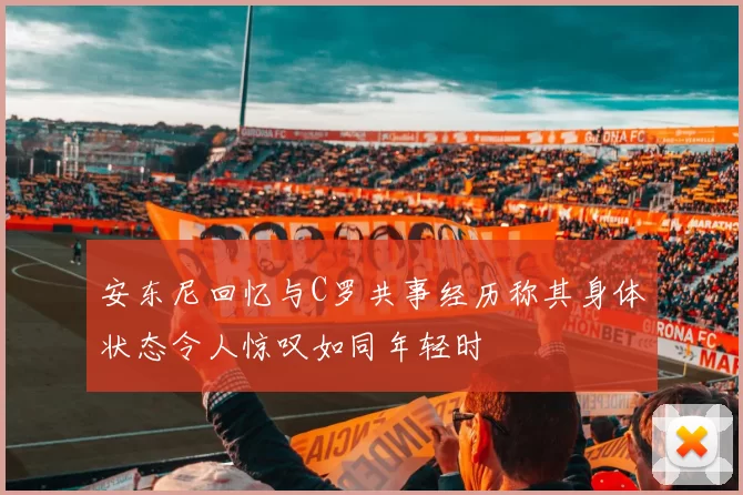 安东尼回忆与C罗共事经历称其身体状态令人惊叹如同年轻时