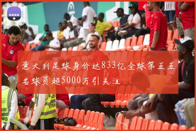 意大利足球身价达833亿全球第五五名球员超5000万引关注