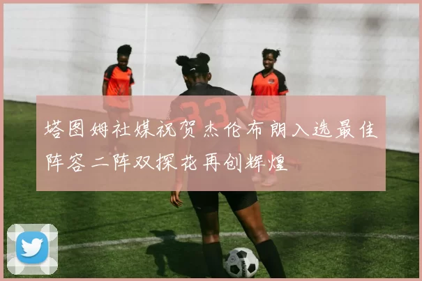 塔图姆社媒祝贺杰伦布朗入选最佳阵容二阵双探花再创辉煌
