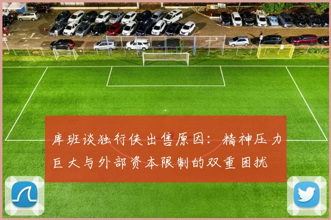 库班谈独行侠出售原因：精神压力巨大与外部资本限制的双重困扰