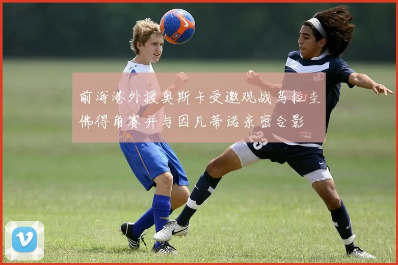 前海港外援奥斯卡受邀观战乌拉圭佛得角赛并与因凡蒂诺亲密合影