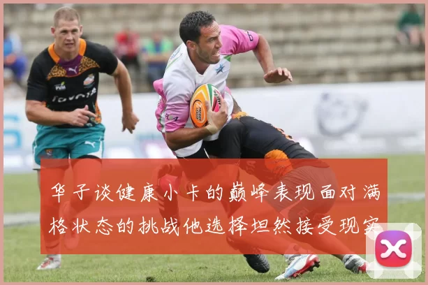 华子谈健康小卡的巅峰表现面对满格状态的挑战他选择坦然接受现实