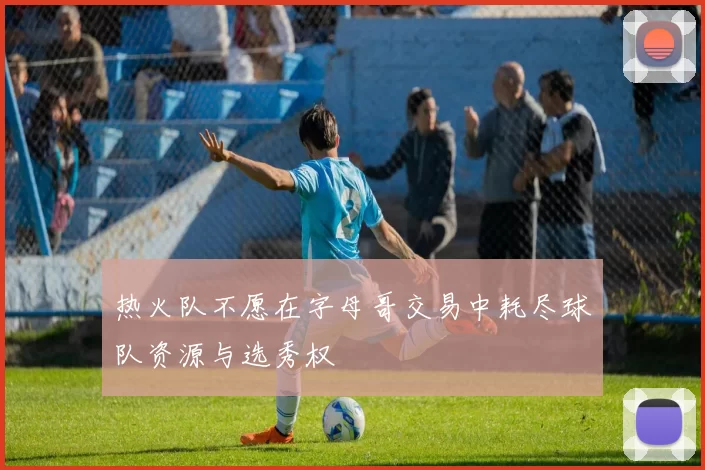 热火队不愿在字母哥交易中耗尽球队资源与选秀权