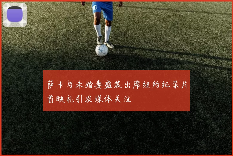 萨卡与未婚妻盛装出席纽约纪录片首映礼引发媒体关注