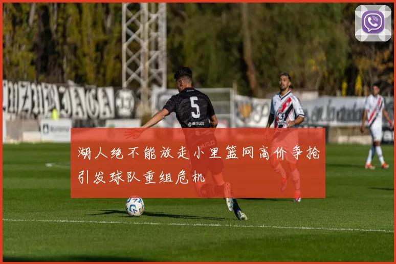 湖人绝不能放走小里篮网高价争抢引发球队重组危机