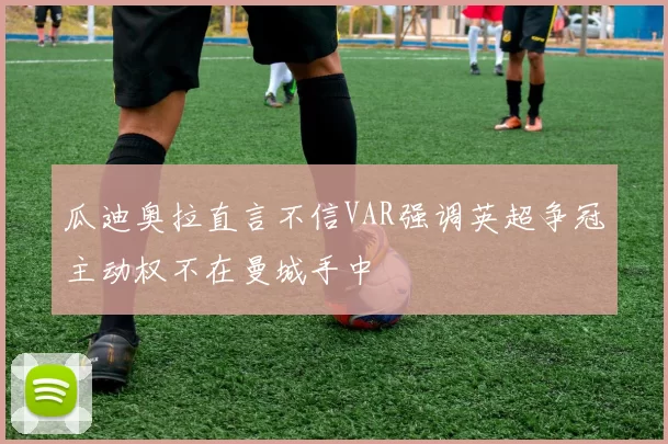 瓜迪奥拉直言不信VAR强调英超争冠主动权不在曼城手中