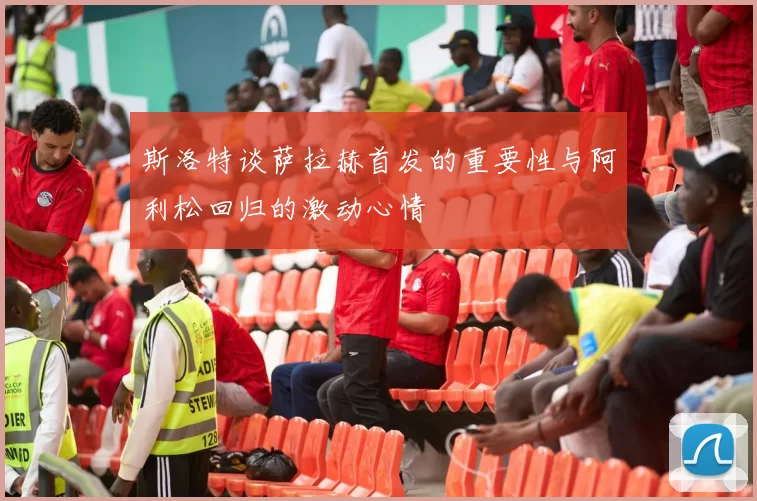 斯洛特谈萨拉赫首发的重要性与阿利松回归的激动心情