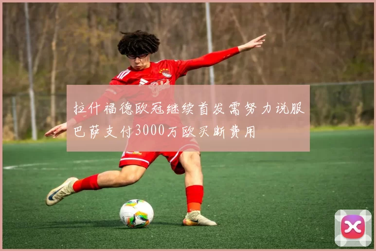 拉什福德欧冠继续首发需努力说服巴萨支付3000万欧买断费用