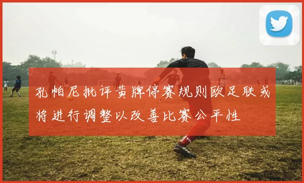 孔帕尼批评黄牌停赛规则欧足联或将进行调整以改善比赛公平性