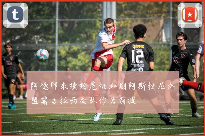 阿德耶米续约危机加剧阿斯拉尼加盟需吉拉西离队作为前提