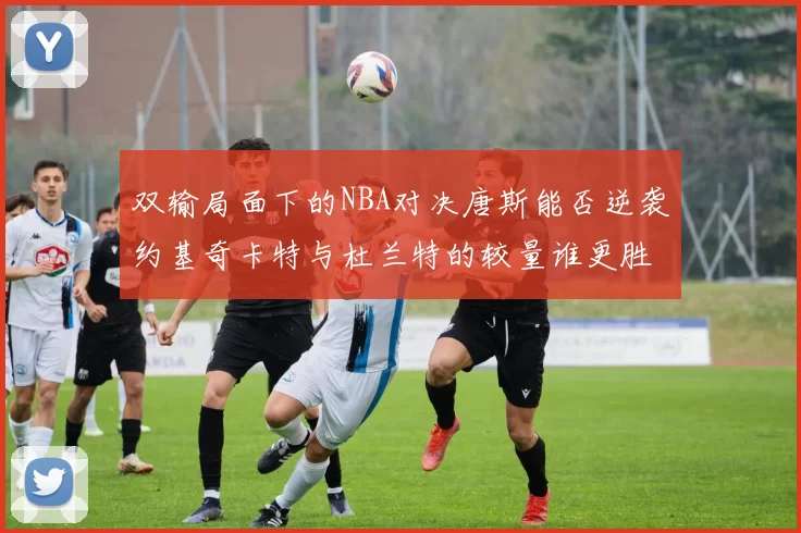 双输局面下的NBA对决唐斯能否逆袭约基奇卡特与杜兰特的较量谁更胜一筹