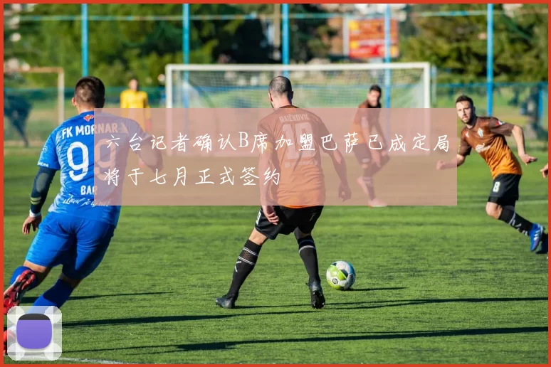 六台记者确认B席加盟巴萨已成定局将于七月正式签约