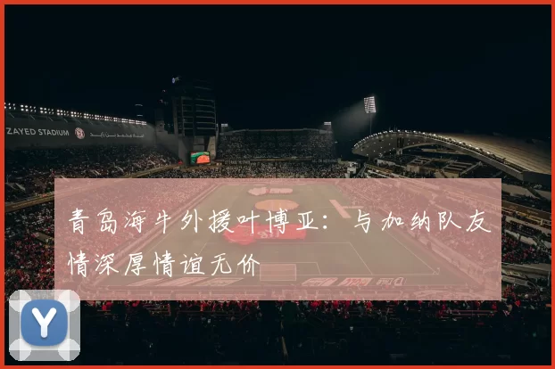 青岛海牛外援叶博亚：与加纳队友情深厚情谊无价