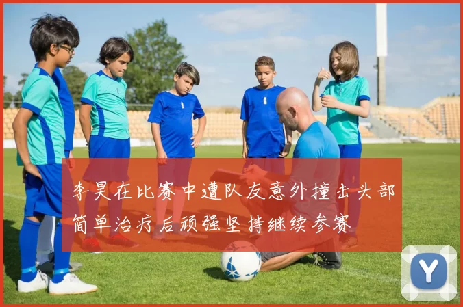 李昊在比赛中遭队友意外撞击头部简单治疗后顽强坚持继续参赛