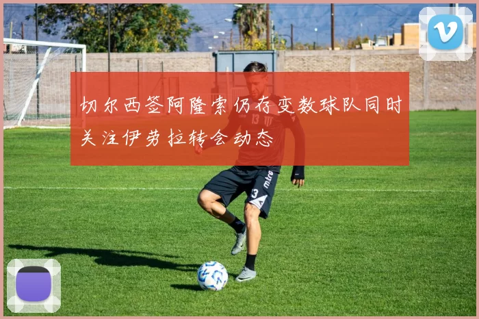 切尔西签阿隆索仍存变数球队同时关注伊劳拉转会动态