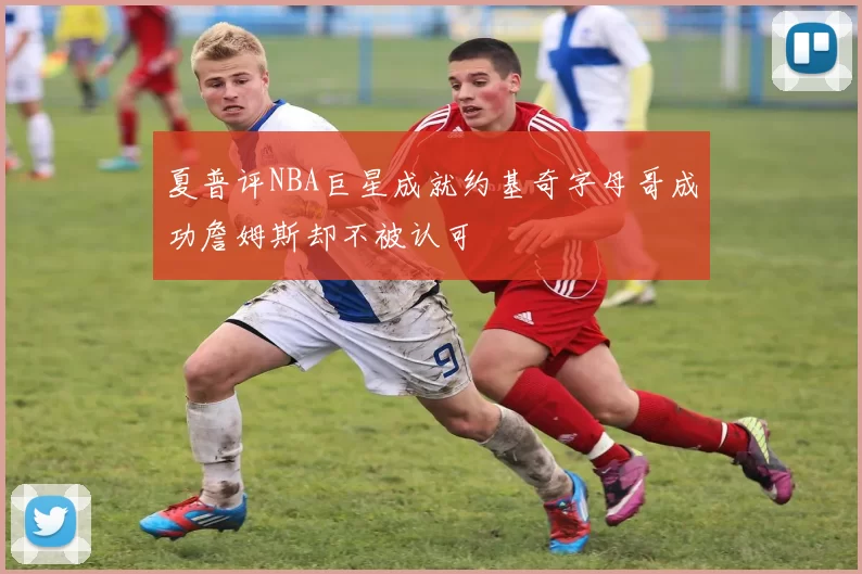 夏普评NBA巨星成就约基奇字母哥成功詹姆斯却不被认可